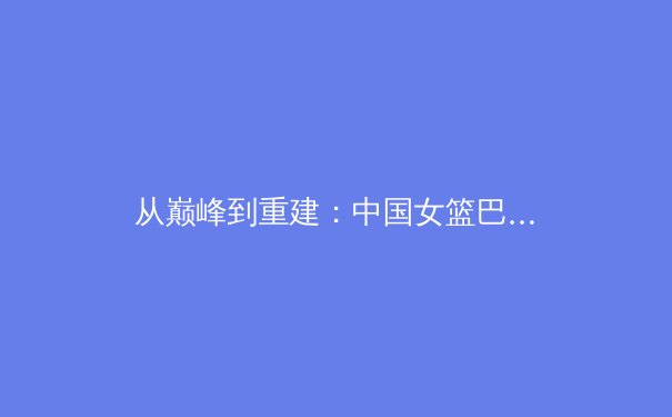 从巅峰到重建：中国女篮巴黎周期背后的战略抉择与阵痛 - 4