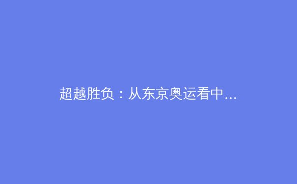 超越胜负：从东京奥运看中国体育文化的深层变革与价值重塑