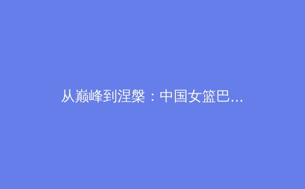 从巅峰到涅槃：中国女篮巴黎周期战术体系深度解析与未来挑战 - 3